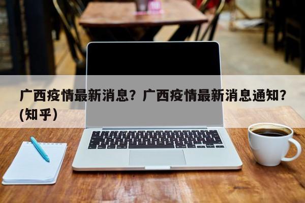 广西疫情最新消息？广西疫情最新消息通知？(知乎）