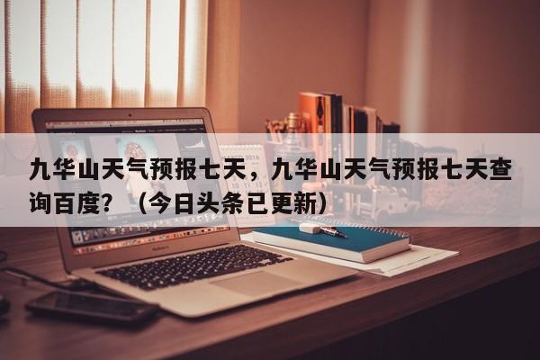 九华山天气预报七天，九华山天气预报七天查询百度？（今日头条已更新）