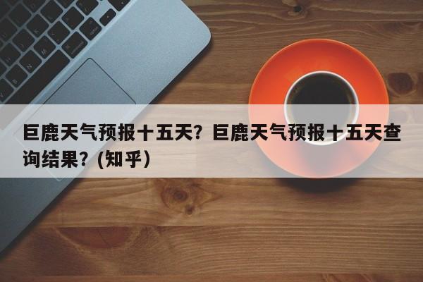 巨鹿天气预报十五天？巨鹿天气预报十五天查询结果？(知乎）