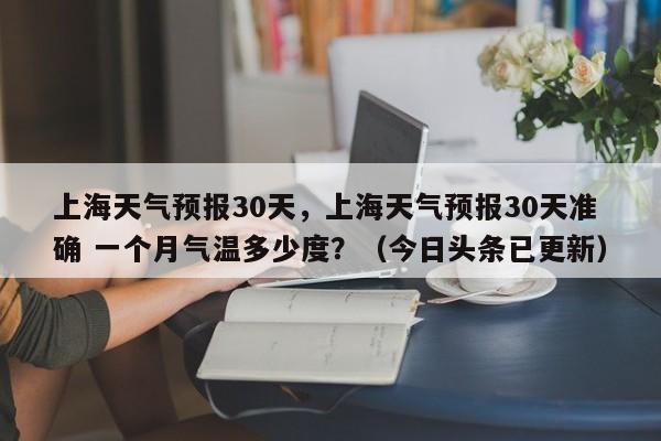 上海天气预报30天，上海天气预报30天准确 一个月气温多少度？（今日头条已更新）