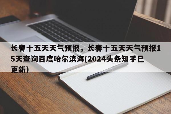 长春十五天天气预报，长春十五天天气预报15天查询百度哈尔滨海(2024头条知乎已更新）