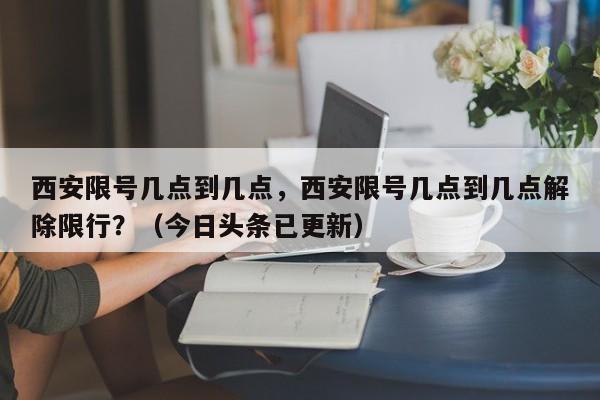 西安限号几点到几点，西安限号几点到几点解除限行？（今日头条已更新）