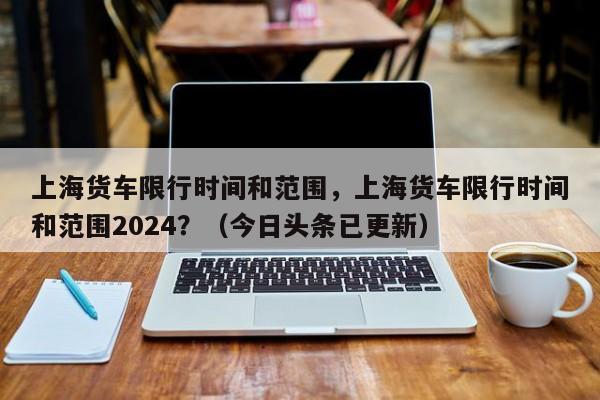 上海货车限行时间和范围，上海货车限行时间和范围2024？（今日头条已更新）