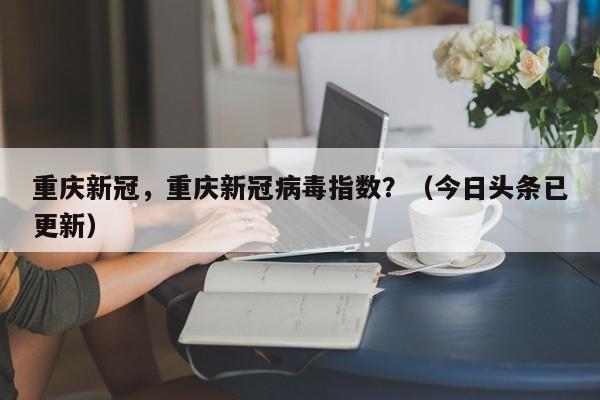 重庆新冠，重庆新冠病毒指数？（今日头条已更新）