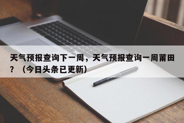 天气预报查询下一周，天气预报查询一周莆田？（今日头条已更新）