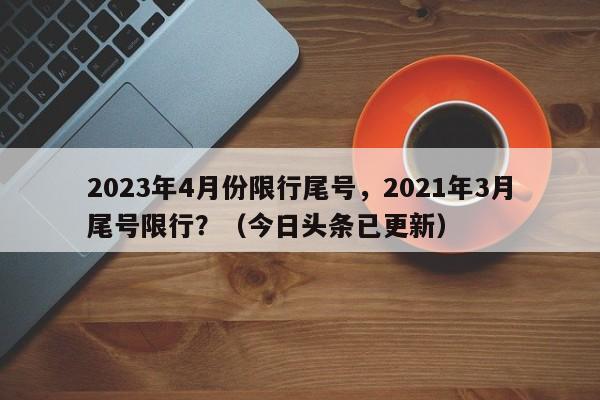 2023年4月份限行尾号，2021年3月尾号限行？（今日头条已更新）