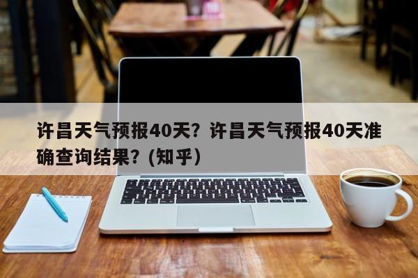 许昌天气预报40天？许昌天气预报40天准确查询结果？(知乎）