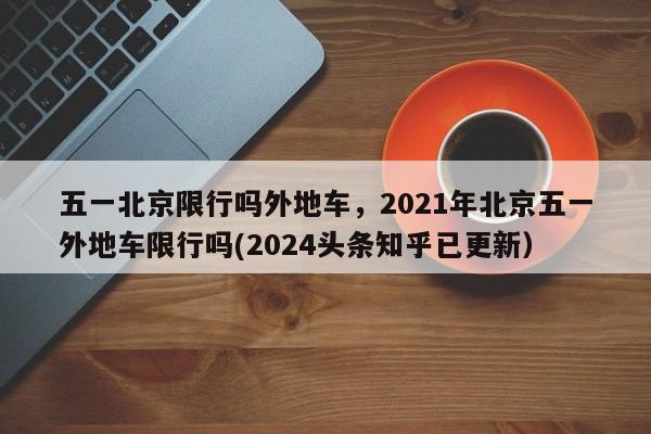 五一北京限行吗外地车，2021年北京五一外地车限行吗(2024头条知乎已更新）