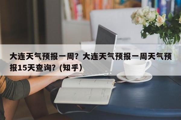 大连天气预报一周？大连天气预报一周天气预报15天查询？(知乎）