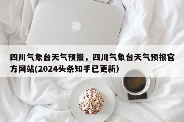 四川气象台天气预报，四川气象台天气预报官方网站(2024头条知乎已更新）