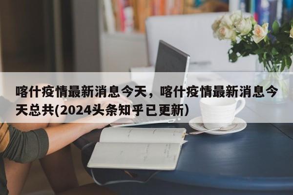 喀什疫情最新消息今天，喀什疫情最新消息今天总共(2024头条知乎已更新）