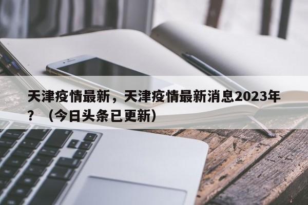 天津疫情最新，天津疫情最新消息2023年？（今日头条已更新）