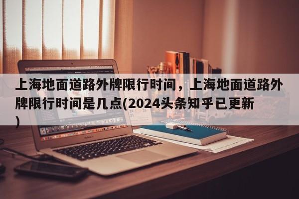 上海地面道路外牌限行时间，上海地面道路外牌限行时间是几点(2024头条知乎已更新）