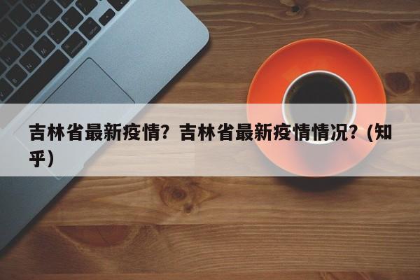 吉林省最新疫情？吉林省最新疫情情况？(知乎）