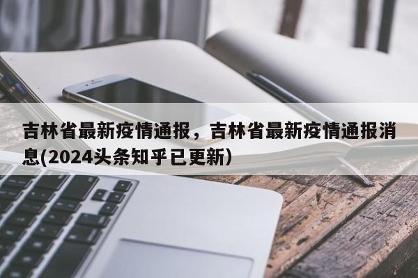 吉林省最新疫情通报，吉林省最新疫情通报消息(2024头条知乎已更新）