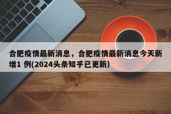 合肥疫情最新消息，合肥疫情最新消息今天新增1 例(2024头条知乎已更新）