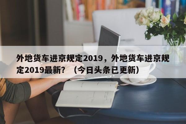 外地货车进京规定2019，外地货车进京规定2019最新？（今日头条已更新）