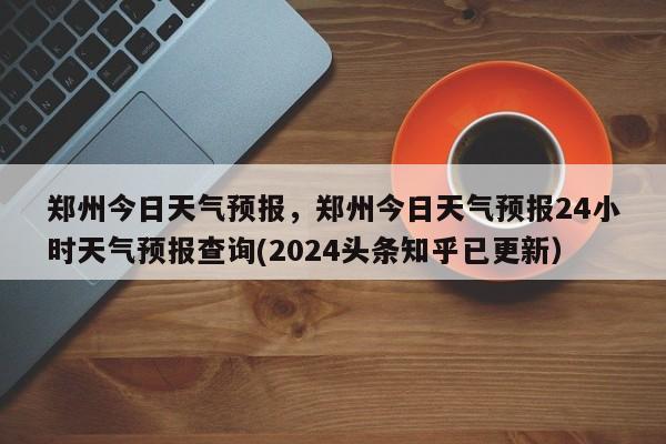 郑州今日天气预报，郑州今日天气预报24小时天气预报查询(2024头条知乎已更新）