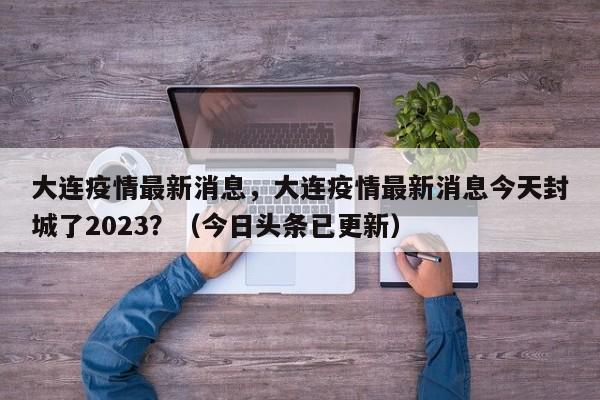 大连疫情最新消息，大连疫情最新消息今天封城了2023？（今日头条已更新）