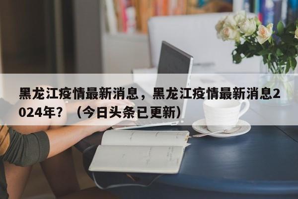 黑龙江疫情最新消息，黑龙江疫情最新消息2024年？（今日头条已更新）