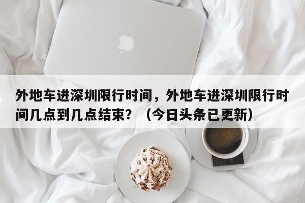 外地车进深圳限行时间，外地车进深圳限行时间几点到几点结束？（今日头条已更新）