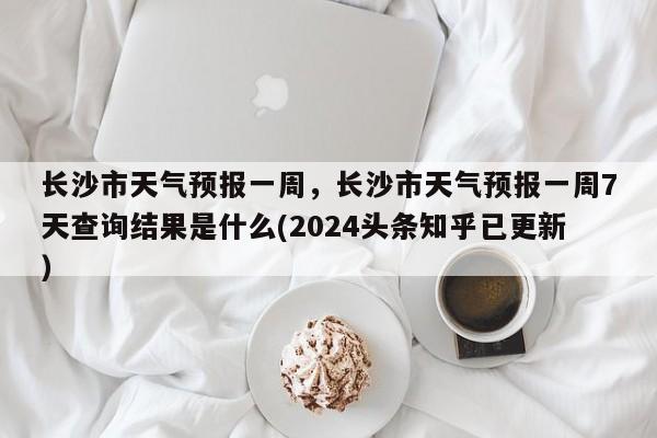 长沙市天气预报一周，长沙市天气预报一周7天查询结果是什么(2024头条知乎已更新）