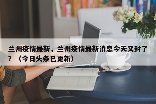 兰州疫情最新，兰州疫情最新消息今天又封了？（今日头条已更新）