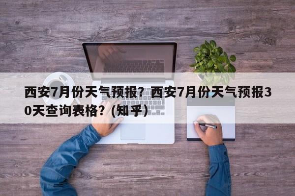 西安7月份天气预报？西安7月份天气预报30天查询表格？(知乎）