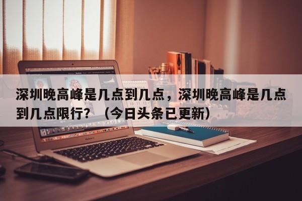 深圳晚高峰是几点到几点，深圳晚高峰是几点到几点限行？（今日头条已更新）