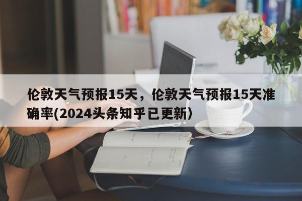 伦敦天气预报15天，伦敦天气预报15天准确率(2024头条知乎已更新）