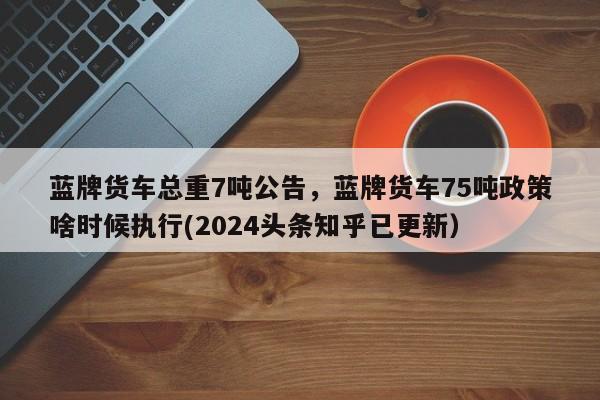 蓝牌货车总重7吨公告，蓝牌货车75吨政策啥时候执行(2024头条知乎已更新）