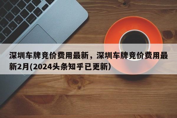 深圳车牌竞价费用最新，深圳车牌竞价费用最新2月(2024头条知乎已更新）