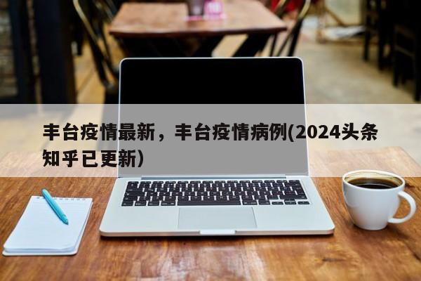 丰台疫情最新，丰台疫情病例(2024头条知乎已更新）