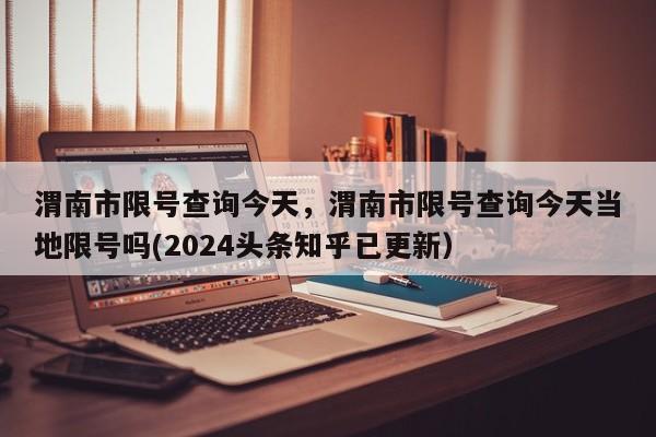 渭南市限号查询今天，渭南市限号查询今天当地限号吗(2024头条知乎已更新）