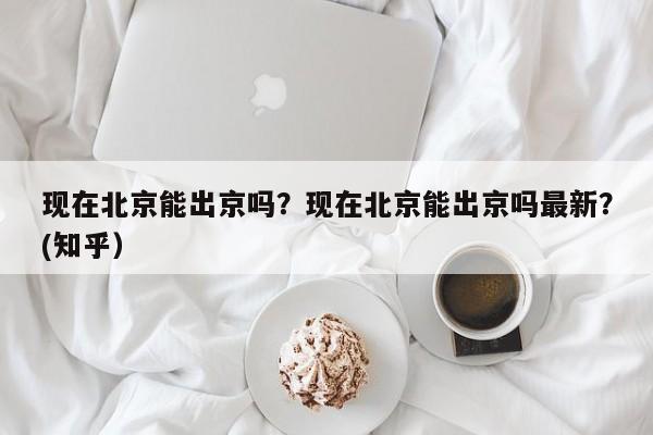 现在北京能出京吗？现在北京能出京吗最新？(知乎）