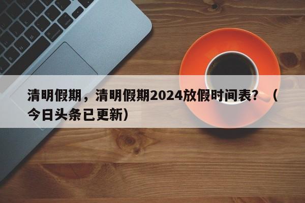 清明假期，清明假期2024放假时间表？（今日头条已更新）