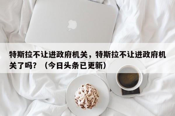 特斯拉不让进政府机关，特斯拉不让进政府机关了吗？（今日头条已更新）