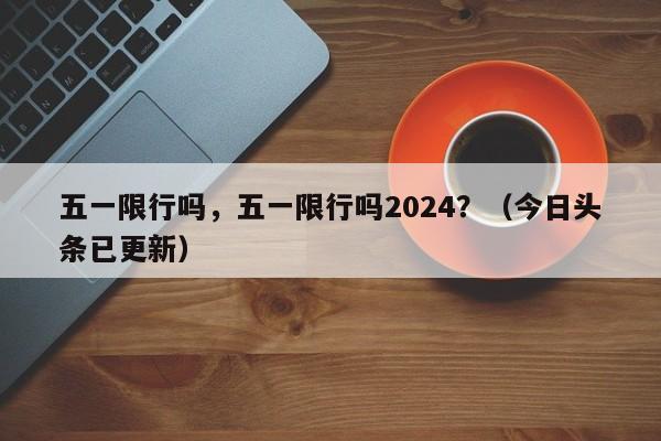 五一限行吗，五一限行吗2024？（今日头条已更新）