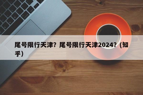 尾号限行天津？尾号限行天津2024？(知乎）