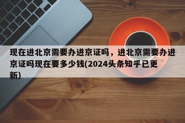 现在进北京需要办进京证吗，进北京需要办进京证吗现在要多少钱(2024头条知乎已更新）