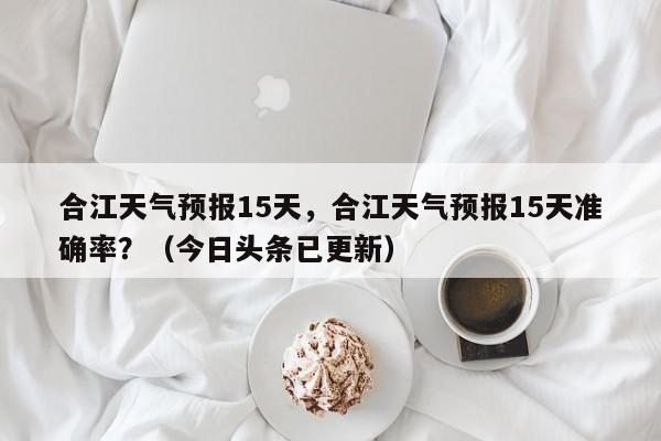 合江天气预报15天，合江天气预报15天准确率？（今日头条已更新）